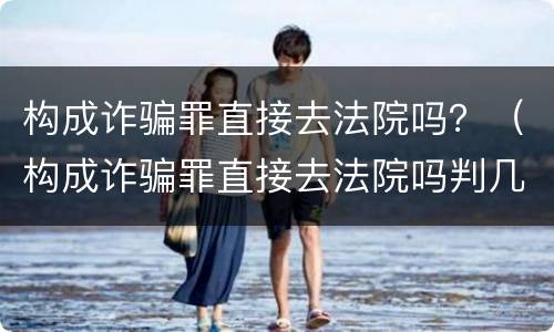 构成诈骗罪直接去法院吗？（构成诈骗罪直接去法院吗判几年）