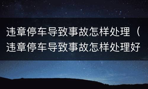 违章停车导致事故怎样处理（违章停车导致事故怎样处理好）