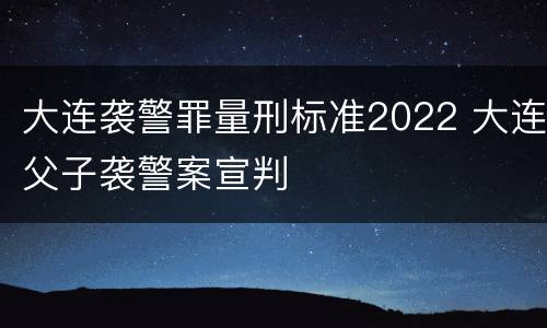 大连袭警罪量刑标准2022 大连父子袭警案宣判