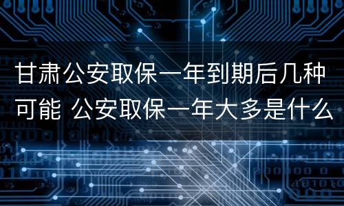 甘肃公安取保一年到期后几种可能 公安取保一年大多是什么结果?