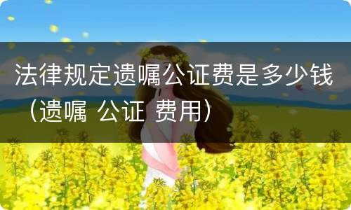 法律规定遗嘱公证费是多少钱（遗嘱 公证 费用）