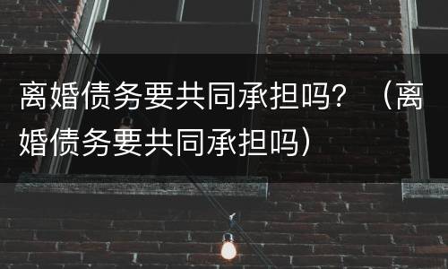 离婚债务要共同承担吗？（离婚债务要共同承担吗）
