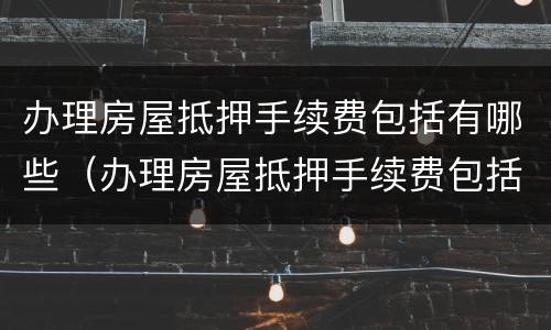 办理房屋抵押手续费包括有哪些（办理房屋抵押手续费包括有哪些项目）