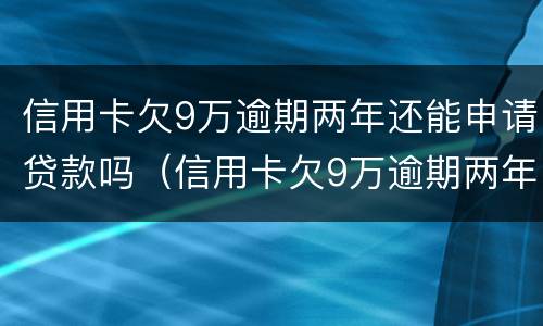 信用卡欠9万逾期两年还能申请贷款吗（信用卡欠9万逾期两年还能申请贷款吗知乎）