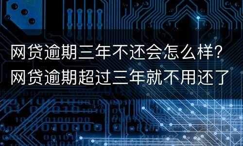 网贷逾期三年不还会怎么样? 网贷逾期超过三年就不用还了吗