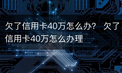 欠了信用卡40万怎么办？ 欠了信用卡40万怎么办理