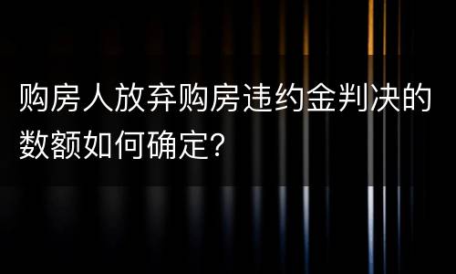 购房人放弃购房违约金判决的数额如何确定？