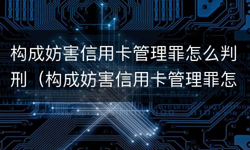 构成妨害信用卡管理罪怎么判刑（构成妨害信用卡管理罪怎么判刑的）