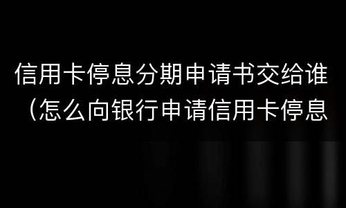 信用卡停息分期申请书交给谁（怎么向银行申请信用卡停息分期）