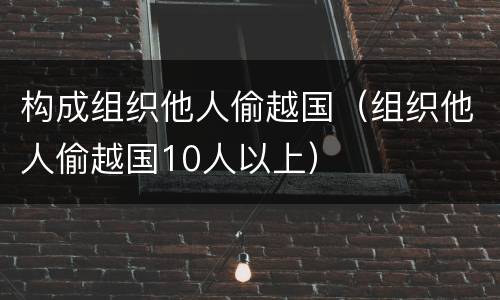 构成组织他人偷越国（组织他人偷越国10人以上）