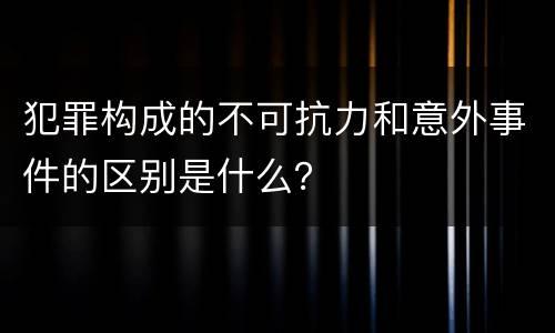 犯罪构成的不可抗力和意外事件的区别是什么？