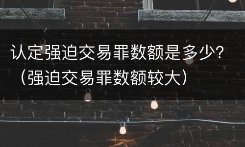 认定强迫交易罪数额是多少？（强迫交易罪数额较大）