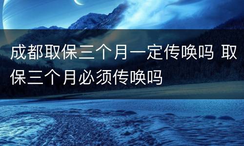 成都取保三个月一定传唤吗 取保三个月必须传唤吗