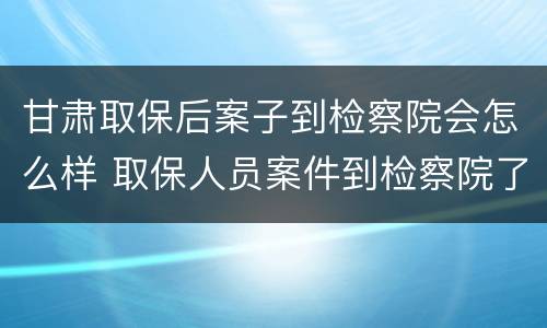 甘肃取保后案子到检察院会怎么样 取保人员案件到检察院了
