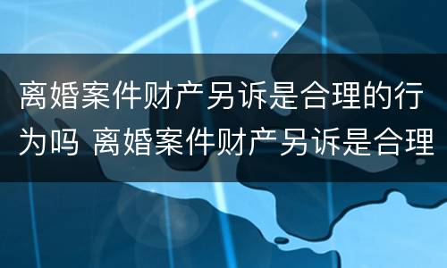 离婚案件财产另诉是合理的行为吗 离婚案件财产另诉是合理的行为吗怎么处理