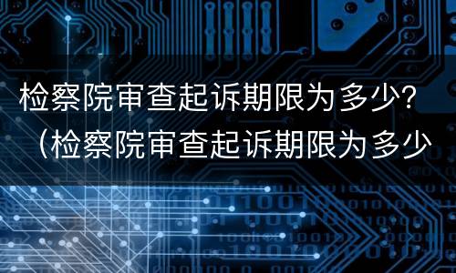 检察院审查起诉期限为多少？（检察院审查起诉期限为多少年）