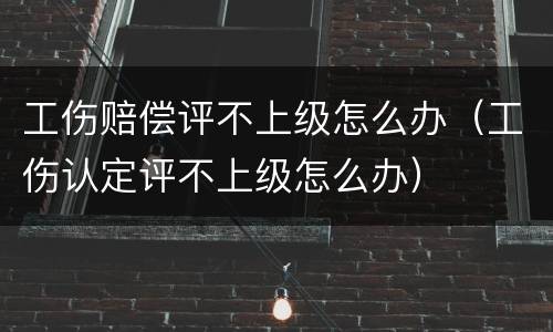 工伤赔偿评不上级怎么办（工伤认定评不上级怎么办）