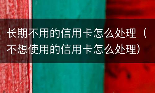 长期不用的信用卡怎么处理（不想使用的信用卡怎么处理）