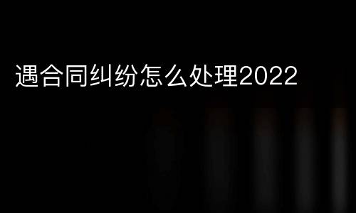 遇合同纠纷怎么处理2022