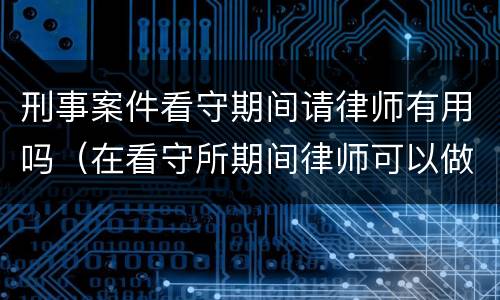 刑事案件看守期间请律师有用吗（在看守所期间律师可以做什么）