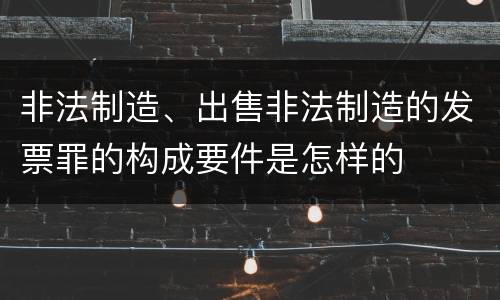 非法制造、出售非法制造的发票罪的构成要件是怎样的