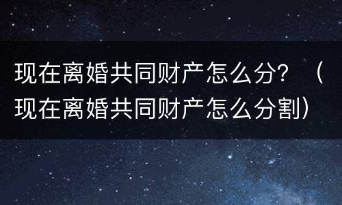 现在离婚共同财产怎么分？（现在离婚共同财产怎么分割）
