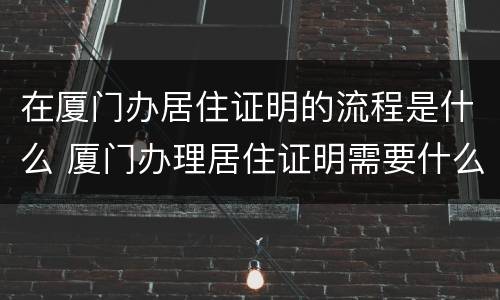 在厦门办居住证明的流程是什么 厦门办理居住证明需要什么材料