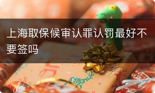 上海取保候审认罪认罚最好不要签吗