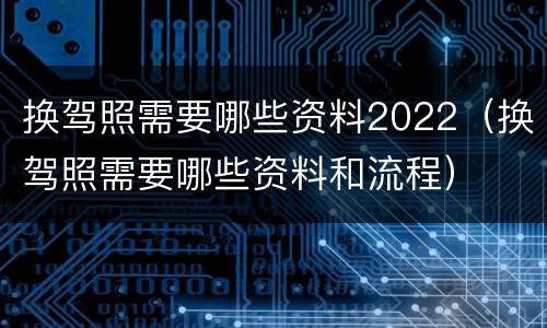换驾照需要哪些资料2022（换驾照需要哪些资料和流程）