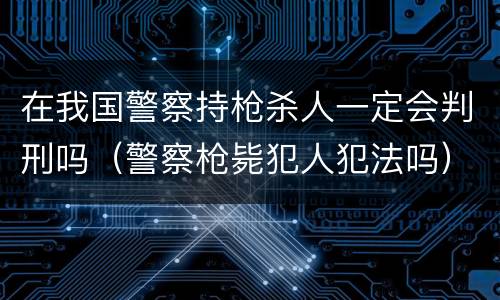 在我国警察持枪杀人一定会判刑吗（警察枪毙犯人犯法吗）