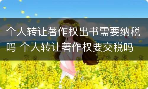 个人转让著作权出书需要纳税吗 个人转让著作权要交税吗