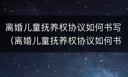 离婚儿童抚养权协议如何书写（离婚儿童抚养权协议如何书写才有效）