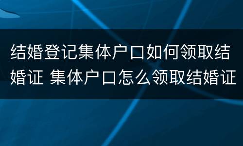 结婚登记集体户口如何领取结婚证 集体户口怎么领取结婚证啊