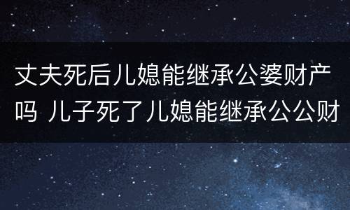 丈夫死后儿媳能继承公婆财产吗 儿子死了儿媳能继承公公财产吗