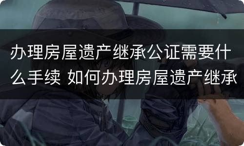 办理房屋遗产继承公证需要什么手续 如何办理房屋遗产继承公证