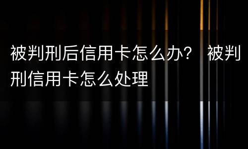 被判刑后信用卡怎么办？ 被判刑信用卡怎么处理