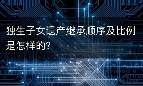 独生子女遗产继承顺序及比例是怎样的？