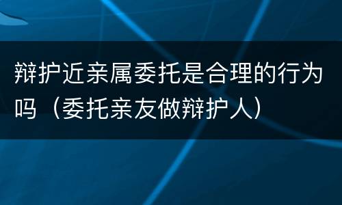 辩护近亲属委托是合理的行为吗（委托亲友做辩护人）
