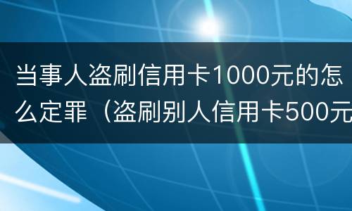 当事人盗刷信用卡1000元的怎么定罪（盗刷别人信用卡500元犯罪吗）