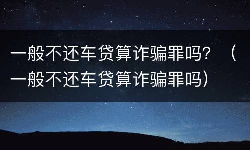 一般不还车贷算诈骗罪吗？（一般不还车贷算诈骗罪吗）