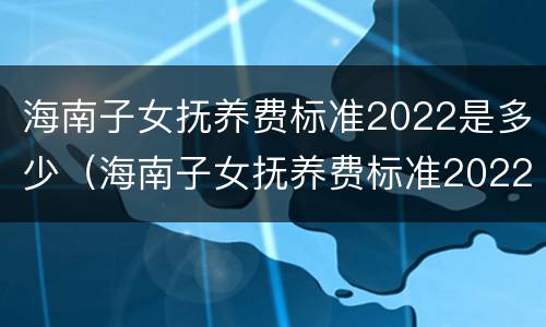 海南子女抚养费标准2022是多少（海南子女抚养费标准2022是多少钱）