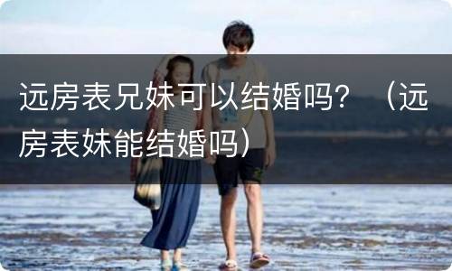 远房表兄妹可以结婚吗？（远房表妹能结婚吗）