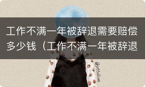 工作不满一年被辞退需要赔偿多少钱（工作不满一年被辞退需要赔偿多少钱呢）
