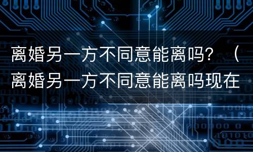 离婚另一方不同意能离吗？（离婚另一方不同意能离吗现在）