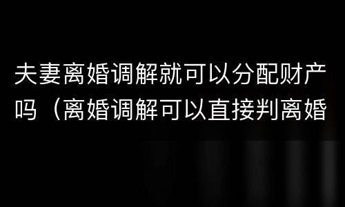夫妻离婚调解就可以分配财产吗（离婚调解可以直接判离婚吗）