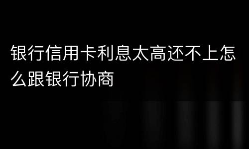 银行信用卡利息太高还不上怎么跟银行协商