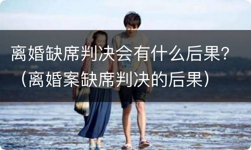 离婚缺席判决会有什么后果？（离婚案缺席判决的后果）