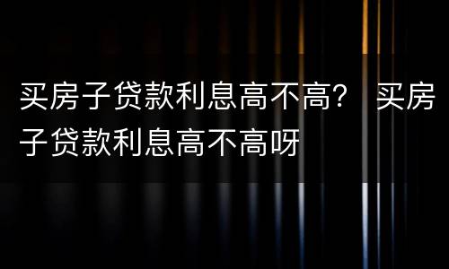 买房子贷款利息高不高？ 买房子贷款利息高不高呀