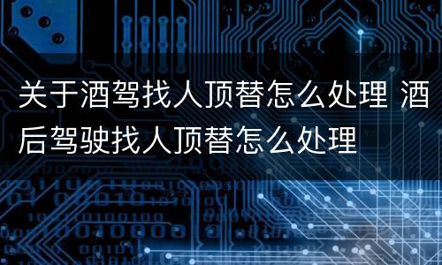 关于酒驾找人顶替怎么处理 酒后驾驶找人顶替怎么处理
