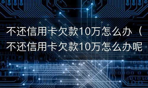 不还信用卡欠款10万怎么办（不还信用卡欠款10万怎么办呢）